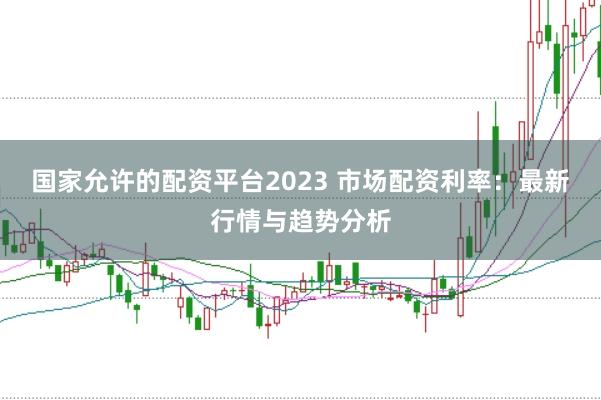 国家允许的配资平台2023 市场配资利率：最新行情与趋势分析