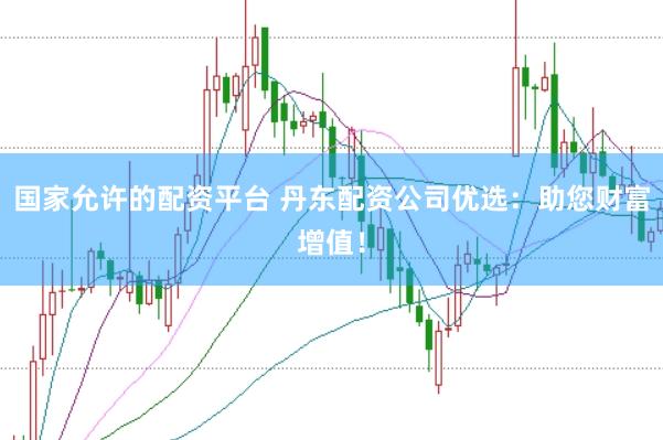 国家允许的配资平台 丹东配资公司优选：助您财富增值！