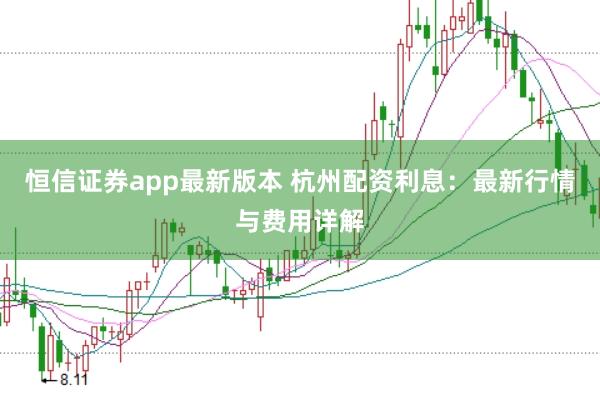 恒信证券app最新版本 杭州配资利息：最新行情与费用详解