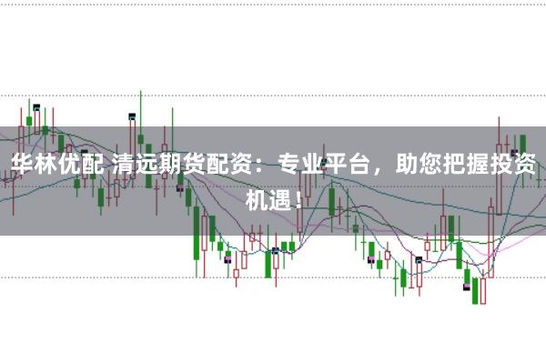 华林优配 清远期货配资：专业平台，助您把握投资机遇！