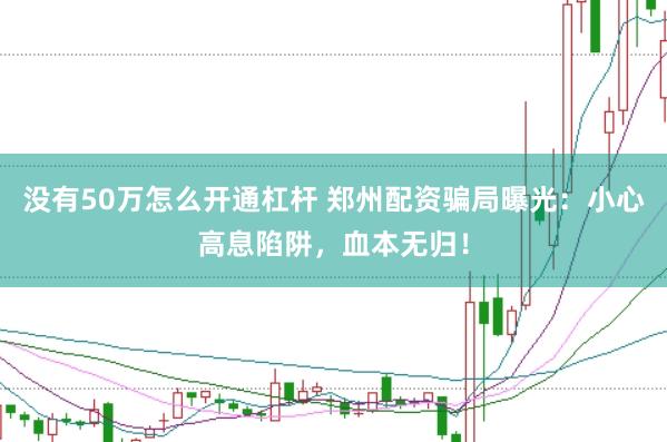 没有50万怎么开通杠杆 郑州配资骗局曝光：小心高息陷阱，血本无归！