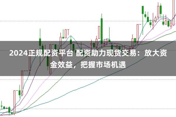 2024正规配资平台 配资助力现货交易：放大资金效益，把握市场机遇