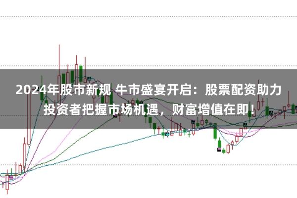 2024年股市新规 牛市盛宴开启：股票配资助力投资者把握市场机遇，财富增值在即！