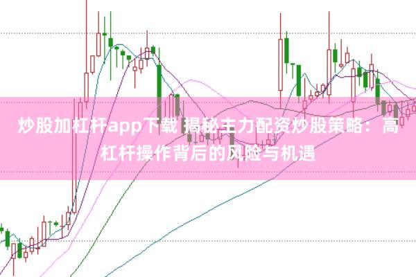 炒股加杠杆app下载 揭秘主力配资炒股策略：高杠杆操作背后的风险与机遇
