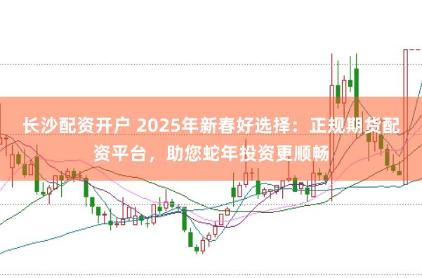 长沙配资开户 2025年新春好选择：正规期货配资平台，助您蛇年投资更顺畅