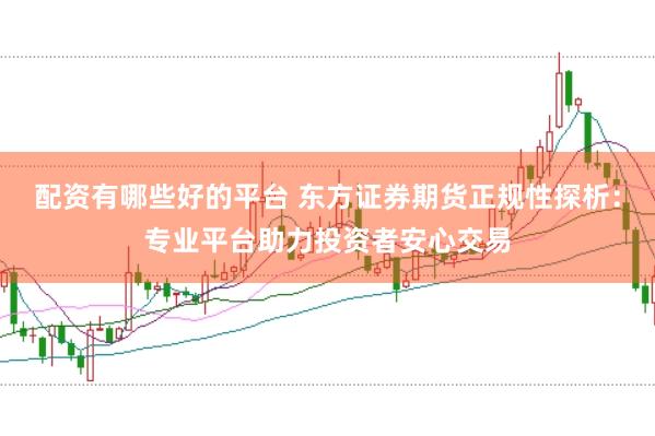 配资有哪些好的平台 东方证券期货正规性探析：专业平台助力投资者安心交易